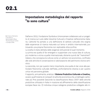 Dall’anno 2011, Fondazione Symbola e Unioncamere collaborano ad un proget-
to di ricerca sul ruolo delle Industrie Culturali e Creative nell’economia italia-
na. L’attività ha portato a una definizione di settore culturale che origina
dalle esperienze di ricerca maturate sul tema in ambito internazionale, pur
trovando una propria fisionomia non replicabile oltre-confine.
La scelta è stata dettata dalle esigenze istituzionali di quel momento.
La prima era quella di far emergere e supportare una nuova idea di cultura,
più moderna e vicina a quella internazionale, distante quindi dal “mainstrem”
italiano, che concepiva la cultura come un settore non-economico, confinato
alle sole attività di conservazione e valorizzazione del patrimonio storico-arti-
stico.
La seconda, non per questo meno importante, era quella di dar voce alla par-
ticolare fisionomia culturale dell’Italia, profondamente diversa e per questo
unica nel panorama globale.
Il rapporto, annualmente, analizza il Sistema Produttivo Culturale e Creativo,
ovvero quell’insieme di comparti di attività economica che, al dettaglio setto-
riale più fine possibile (secondo la classificazione Ateco 2007 delle attività
produttive utilizzata in Italia in ricezione ed affinamento della classificazione
europea Nace rev. 2) individua cinque categorie produttive collegate alle in-
- 51 -
1. Si faccia riferimento
in tal senso a
Kea European Affairs,
The Economy of culture
in Europe, 2006.
Impostazione metodologica del rapporto
“Io sono cultura”
02.1
Io sono cultura. Rapporto 2016
 