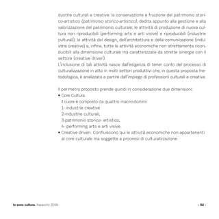 dustrie culturali e creative: la conservazione e fruizione del patrimonio stori-
co-artistico (patrimonio storico-artistico), dedita appunto alla gestione e alla
valorizzazione del patrimonio culturale; le attività di produzione di nuova cul-
tura non riproducibili (performing arts e arti visive) e riproducibili (industrie
culturali); le attività del design, dell’architettura e della comunicazione (indu-
strie creative) e, infine, tutte le attività economiche non strettamente ricon-
ducibili alla dimensione culturale ma caratterizzate da strette sinergie con il
settore (creative driven).
L’inclusione di tali attività nasce dall’esigenza di tener conto del processo di
culturalizzazione in atto in molti settori produttivi che, in questa proposta me-
todologica, è analizzato a partire dall’impiego di professioni culturali e creative.
Il perimetro proposto prende quindi in considerazione due dimensioni:
• Core Cultura.
Il cuore è composto da quattro macro-domini:
1- industrie creative
2-industrie culturali,
3-patrimonio storico- artistico,
4- performing arts e arti visive.
• Creative driven. Confluiscono qui le attività economiche non appartenenti
al core culturale ma soggette a processi di culturalizzazione.
- 52 -Io sono cultura. Rapporto 2016
 