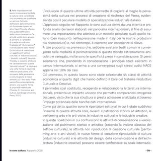 L’inclusione di queste ultime attività permette di cogliere al meglio la perva-
sività della cultura nei processi di creazione di ricchezza del Paese, eviden-
ziando così il peculiare modello di specializzazione industriale italiano.
L’approccio seguito nel Rapporto Io sono cultura deriva da una attenta e pro-
fonda analisi dei lavori elaborati nel panorama internazionale2
, al fine di assu-
mere una impostazione che aderisce a un modello peculiare quale quello ita-
liano (ben riassunto nell’espressione made in Italy per le nostre produzioni
più riconosciute) e, nel contempo, è coerente con esperienze di rilievo.
A tale proposito va premesso che, sebbene esistano tratti comuni e conver-
genze nelle modalità di perimetrazione di questo mondo estremamente arti-
colato e variegato, molte sono le specificità prese in considerazione. Si pensi
solamente che, prendendo in considerazione i principali studi esistenti in
campo internazionale, si arriva a una convergenza sugli stessi codici NACE
appena nel 10% dei casi.
Ciò premesso, in questo lavoro sono state selezionate 44 classi di attività
economica al quarto digit che hanno definito il Core del Sistema Produttivo
Culturale e Creativo.
Il perimetro così costituito, recependo e rielaborando la letteratura interna-
zionale, presenta un impianto univoco che permette comparazioni omogenee
tra paesi, visto che la sua struttura si presta ad essere analizzata attraverso
l’impiego potenziale delle banche dati internazionali.
Come già detto, quattro sono le ripartizioni settoriali in cui è stato suddiviso
l’insieme di queste attività core, ovvero: il patrimonio storico ed artistico, le
performing arts e le arti visive, le industrie culturali e le industrie creative.
In queste ripartizioni in cui confluiscono le attività di conservazione e valoriz-
zazione del patrimonio storico e artistico (secondo la visione classica del
settore culturale), le attività non riproducibili di creazione culturale (perfor-
ming arts e arti visive), le nuove forme di creazione riproducibile di cultura
(industrie culturali) e le attività del design, della comunicazione e dell’archi-
tettura (industrie creative) possono essere confrontate su scala internazio-
- 54 -Io sono cultura. Rapporto 2016
2. Nella impostazione del
lavoro Unioncamere-Symbola
la cultura viene considerata
uno strumento per qualificare
un settore d’attività,
definizione dall’orientamento
più funzionale rispetto ad
altre. David Thorsby afferma
che questa definizione
della cultura caratterizza “le
attività svolte da un gruppo
di persone, e il prodotto
di queste attività sono
finalizzate all’ ‘illuminazione’*
e all’educazione della mente”.
Qui la cultura è usata come
un aggettivo (il ‘settore
culturale’, le ‘industrie culturali’,
i ‘prodotti culturali’). Secondo
Thorsby, si possono attribuire
tre caratteristiche a queste
“attività ‘culturali’”: a) implicano
una certa forma di creatività
nella loro produzione; b) si
occupano della generazione
e comunicazione di mezzi
simbolici; c) il loro esito finale
personifica, potenzialmente,
almeno una qualche forma
di proprietà intellettuale
(Thorsby D., Economics and
Culture, Cambridge University
Press, 2001).
 