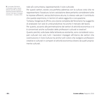 nale e/o comunitaria, rappresentando il core culturale.
Per questi settori, esiste una perfetta aderenza con la cultura visto che ne
rappresentano l’ossatura: la loro valutazione deve pertanto considerare tutte
le imprese afferenti, senza distinzione alcuna; lo stesso vale per il contributo
che queste esprimono, in termini di valore aggiunto e occupazione.
Tuttavia, l’esigenza di offrire una visione completa del fenomeno ha suggerito
di analizzare non solo le unità produttive ma anche il mercato del lavoro.
Per questo, accanto alla perimetrazione dei settori di attività economica ci si
è concentrati anche sull’analisi delle professioni culturali e creative3
.
Questo perché, sulla base della letteratura esistente, sono considerati occu-
pati culturali non solo tutti i lavoratori impiegati all’interno dei settori che
costituiscono il Core Cultura ma anche tutti coloro che svolgono professioni
creative e culturali in comparti di attività economica diversi da quelli propria-
mente culturali.
- 55 - Io sono cultura. Rapporto 2016
3. Il principale riferimento
in tal senso è stato il lavoro
ESSnet-CULTURE, European
Statistical System Network on
Culture, Final report, European
Commission – Eurostat, 2012.
 