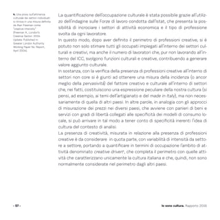 La quantificazione dell’occupazione culturale è stata possibile grazie all’utiliz-
zo dell’indagine sulle Forze di lavoro condotta dall’Istat, che presenta la pos-
sibilità di incrociare i settori di attività economica e il tipo di professione
svolta da ogni lavoratore.
In questo modo, dopo aver definito il perimetro di professioni creative, si è
potuto non solo stimare tutti gli occupati impiegati all’interno dei settori cul-
turali e creativi, ma anche il numero di lavoratori che, pur non lavorando all’in-
terno del ICC, svolgono funzioni culturali e creative, contribuendo a generare
valore aggiunto culturale.
In sostanza, con la verifica della presenza di professioni creative all’interno di
settori non core si è giunti ad ottenere una misura della incidenza (o ancor
meglio della pervasività) del fattore creativo e culturale all’interno di settori
che, nei fatti, costituiscono una espressione peculiare della nostra cultura (si
pensi, ad esempio, ai temi dell’artigianato e del made in Italy), ma non neces-
sariamente di quella di altri paesi. In altre parole, in analogia con gli approcci
di misurazione dei prezzi nei diversi paesi, che avviene con panieri di beni e
servizi con gradi di libertà collegati alle specificità dei modelli di consumo lo-
cale, si può arrivare in tal modo a tener conto di specificità inerenti l’idea di
cultura del contesto di analisi.
La presenza di creatività, misurata in relazione alla presenza di professioni
creative è da considerare in quota parte, con variabilità di intensità da setto-
re a settore, portando a quantificare in termini di occupazione l’ambito di at-
tività denominato creative driven4
, che completa il perimetro con quelle atti-
vità che caratterizzano unicamente la cultura italiana e che, quindi, non sono
normalmente considerate nel perimetro dagli altri paesi.
- 57 - Io sono cultura. Rapporto 2016
4. Una proxy sull’attinenza
culturale dei settori individuati
si ritrova in una misura definita
da Alan Freeman come
“creative intensity”
(Freeman A., London’s
Creative Sector: 2004
Update. Published in:
Greater London Authority
Working Paper No. Report,
April 2004).
 