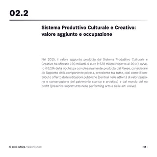 Nel 2015, il valore aggiunto prodotto dal Sistema Produttivo Culturale e
Creativo ha sfiorato i 90 miliardi di euro (+538 milioni rispetto al 2011), ovve-
ro il 6,1% della ricchezza complessivamente prodotta dal Paese, consideran-
do l’apporto della componente privata, prevalente tra tutte, così come il con-
tributo offerto dalle istituzioni pubbliche (centrali nelle attività di valorizzazio-
ne e conservazione del patrimonio storico e artistico) e dal mondo del no
profit (presente soprattutto nelle performing arts e nelle arti visive).
- 58 -Io sono cultura. Rapporto 2016
Sistema Produttivo Culturale e Creativo:
valore aggiunto e occupazione
02.2
 