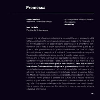 Ivan Lo Bello
Presidente Unioncamere
Ermete Realacci
Presidente Fondazione Symbola
Premessa
Le cose più belle non sono perfette.
Sono speciali.
Bob Marley
La crisi, che pare finalmente allentare la presa sul Paese, ci lascia un’eredità
fatta non solo di sofferenze ma anche di consapevolezza: ci ha insegnato che
nel mondo globale del XXI secolo bisogna essere capaci di affrontare il cam-
biamento, che si tratti di shock economici o di rivoluzioni come quella del di-
gitale o della green economy. In questo mondo nuovo, una cosa più di ogni
altra può aiutare la navigazione: è un’idea di futuro, una missione che guidi il
Paese unito e solidale nelle acque incerte di questo nuovo secolo.
Un’Italia che fa l’Italia può trovare un aggregatore dei talenti migliori, un cata-
lizzatore di energie che unisca il Paese, i suoi territori, le sue imprese e le sue
comunità nella missione della qualità, della bellezza, della cultura che si
incrocia con l’innovazione tecnologica e la green economy. Facce della stes-
sa medaglia che prendono corpo nel nostro ineguagliabile patrimonio storico
artistico, nei territori, straordinario mix di bellezze naturali e sapienza dell’uo-
mo. Ma che si realizzano anche nei nostri prodotti, in cui artigiani e industria-
li illuminati hanno portato la bellezza e la cultura che si respira nel Paese,
persino la qualità della vita: grazie anche all’incontro con la creatività e il de-
sign, che ci dice quanto sia importante l’osmosi tra cultura e mondo produt-
tivo, e quanto sia urgente un ripensamento in questo senso del sistema
educativo e formativo.
- 6 -
 