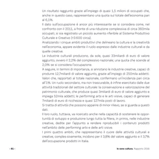 Un risultato raggiunto grazie all’impiego di quasi 1,5 milioni di occupati che,
anche in questo caso, rappresentano una quota sul totale dell’economia pari
al 6,1%.
Il dato sull’occupazione è ancor più interessante se si considera come, nel
confronto con il 2011, a fronte di una riduzione complessiva di circa 360mila
occupati, si sia registrato un piccolo aumento riferibile al Sistema Produttivo
Culturale e Creativo (+3.600 circa).
Analizzando i cinque ambiti produttivi che delineano la cultura e la creatività
nell’economia, appare evidente il ruolo espresso dalle industrie culturali e da
quelle creative.
Le industrie culturali producono, da sole, quasi 33miliardi di euro di valore
aggiunto, ovvero il 2,2% del complessivo nazionale; una quota che scende al
2,0% se si considera l’occupazione.
A seguire, in termini di importanza, si annotano le industrie creative, capaci di
produrre 12,7miliardi di valore aggiunto, grazie all’impiego di 250mila addetti.
Valori che, rapportati al totale nazionale, confermano un’incidenza pari circa
all’1%. Un ruolo secondario, ma non trascurabile, è infine esercitato dalle due
attività tradizionali del settore culturale: la conservazione e valorizzazione del
patrimonio culturale, che produce quasi 3miliardi di euro di valore aggiunto e
impiega 52mila addetti; le performing arts e le arti visive, capaci di generare
7miliardi di euro di ricchezza e quasi 127mila posti di lavoro.
Si tratta di attività che possono apparire di minor rilievo, se si guarda a questi
dati.
Il loro ruolo, tuttavia, va ricercato anche nella capacità di sostenere le oppor-
tunità di sviluppo e produzione lungo tutta la filiera, in primis, nelle industrie
creative, dedite per l’appunto a rendere riproducibili i contenuti prodotti
nell’ambito delle performing arts e delle arti visive.
I primi quattro ambiti, che rappresentano il cuore delle attività culturali e
creative, comples-sivamente, incidono per il 3,8% del valore aggiunto e il 3,7%
dell’occupazione prodotti in Italia.
- 61 - Io sono cultura. Rapporto 2016
 