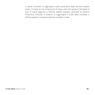 A questi contributi si aggiungono quelli provenienti dalle attività creative
driven. Si tratta di una componente di rilevo visto che, grazie ai 34miliardi di
euro di valore aggiunto e 567mila addetti espressi, permette al Sistema
Produttivo Culturale e Creativo di raggiungere il 6,1% della ricchezza e
dell’occupazione complessivamente prodotta in Italia.
- 62 -Io sono cultura. Rapporto 2016
 