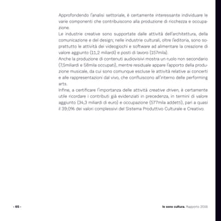 Approfondendo l’analisi settoriale, è certamente interessante individuare le
varie componenti che contribuiscono alla produzione di ricchezza e occupa-
zione.
Le industrie creative sono supportate dalle attività dell’architettura, della
comunicazione e del design; nelle industrie culturali, oltre l’editoria, sono so-
prattutto le attività dei videogiochi e software ad alimentare la creazione di
valore aggiunto (11,2 miliardi) e posti di lavoro (157mila).
Anche la produzione di contenuti audiovisivi mostra un ruolo non secondario
(7,5miliardi e 58mila occupati), mentre residuale appare l’apporto della produ-
zione musicale, da cui sono comunque escluse le attività relative ai concerti
e alle rappresentazioni dal vivo, che confluiscono all’interno delle performing
arts.
Infine, a certificare l’importanza delle attività creative driven, è certamente
utile ricordare i contributi già evidenziati in precedenza, in termini di valore
aggiunto (34,3 miliardi di euro) e occupazione (577mila addetti), pari a quasi
il 39,0% dei valori complessivi del Sistema Produttivo Culturale e Creativo.
- 65 - Io sono cultura. Rapporto 2016
 