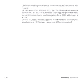 L’analisi dinamica degli ultimi cinque anni mostra risultati certamente inte-
ressanti.
Nel complesso, infatti, il Sistema Produttivo Culturale e Creativo ha mostra-
to, tra il 2011 e il 2015, un aumento del valore aggiunto prodotto (+0,6%,
ovvero 530 milioni di euro) e dell’occupazione (circa 3.600 addetti, pari al
+0,2%).
Crescite che, seppur modeste, appaiono in controtendenza con il comples-
so dell’economia (-0,1% di valore aggiunto e -1,5% di occupazione).
- 67 - Io sono cultura. Rapporto 2016
 