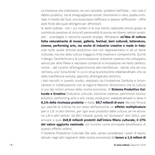 La missione che indichiamo, se non cancella i problemi dell’Italia – non solo il
debito pubblico, ma le diseguaglianze sociali, l’economia in nero, quella crimi-
nale, il ritardo del Sud, una burocrazia inefficace e spesso soffocante – offre
però forze alle quali attingere per affrontarli.
Io sono cultura - con i sui numeri e le sue storie, realizzato anche grazie al
contributo prezioso di circa 40 personalità di punta nei diversi settori analiz-
zati - scandaglia e racconta queste energie. Attraverso un’idea di cultura
fatta naturalmente di musei, gallerie, festival, beni culturali, letteratura,
cinema, performing arts, ma anche di industrie creative e made in Italy:
cioè tutte quelle attività produttive che non rappresentano in sé un bene
culturale, ma che dalla cultura traggono linfa creativa e competitività. Quindi
il design, l’architettura e la comunicazione: industrie creative che sviluppano
servizi per altre filiere e veicolano contenuti e innovazione nel resto dell’eco-
nomia – dal turismo all’enogastronomia alla manifattura - dando vita ad una
cerniera, una “zona ibrida” in cui si situa la produzione creative-driven, che va
dalla manifattura evoluta, appunto, all’artigianato artistico.
I dati raccolti in questo studio, realizzato da Fondazione Symbola e Union-
camere in collaborazione con la regione Marche, dimostrano che la cultura
è uno dei motori primari della nostra economia. Al Sistema Produttivo Cul-
turale e Creativo (industrie culturali, industrie creative, patrimonio storico
artistico, performing arts e arti visive, produzioni creative-driven) si deve il
6,1% della ricchezza prodotta in Italia: 89,7 miliardi di euro. Ma non finisce
qui: perché la cultura ha sul resto dell’economia un effetto moltiplicatore
pari a 1,8: in altri termini, per ogni euro prodotto dalla cultura, se ne attiva-
no 1,8 in altri settori. Gli 89,7 miliardi, quindi, ne “stimolano” altri 160,1, per
arrivare a quei 249,8 miliardi prodotti dall’intera filiera culturale, il 17%
del valore aggiunto nazionale, col turismo come principale beneficiario di
questo effetto volano.
Il Sistema Produttivo Culturale (da solo, senza considerare i posti di lavoro
attivati negli altri segmenti della nostra economia) dà lavoro a 1,5 milioni di
- 7 - Io sono cultura. Rapporto 2016
 