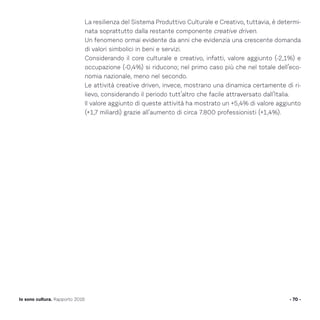 La resilienza del Sistema Produttivo Culturale e Creativo, tuttavia, è determi-
nata soprattutto dalla restante componente creative driven.
Un fenomeno ormai evidente da anni che evidenzia una crescente domanda
di valori simbolici in beni e servizi.
Considerando il core culturale e creativo, infatti, valore aggiunto (-2,1%) e
occupazione (-0,4%) si riducono; nel primo caso più che nel totale dell’eco-
nomia nazionale, meno nel secondo.
Le attività creative driven, invece, mostrano una dinamica certamente di ri-
lievo, considerando il periodo tutt’altro che facile attraversato dall’Italia.
Il valore aggiunto di queste attività ha mostrato un +5,4% di valore aggiunto
(+1,7 miliardi) grazie all’aumento di circa 7.800 professionisti (+1,4%).
- 70 -Io sono cultura. Rapporto 2016
 