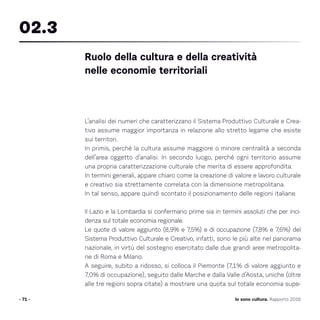 L’analisi dei numeri che caratterizzano il Sistema Produttivo Culturale e Crea-
tivo assume maggior importanza in relazione allo stretto legame che esiste
sui territori.
In primis, perché la cultura assume maggiore o minore centralità a seconda
dell’area oggetto d’analisi. In secondo luogo, perché ogni territorio assume
una propria caratterizzazione culturale che merita di essere approfondita.
In termini generali, appare chiaro come la creazione di valore e lavoro culturale
e creativo sia strettamente correlata con la dimensione metropolitana.
In tal senso, appare quindi scontato il posizionamento delle regioni italiane.
Il Lazio e la Lombardia si confermano prime sia in termini assoluti che per inci-
denza sul totale economia regionale.
Le quote di valore aggiunto (8,9% e 7,5%) e di occupazione (7,8% e 7,6%) del
Sistema Produttivo Culturale e Creativo, infatti, sono le più alte nel panorama
nazionale, in virtù del sostegno esercitato dalle due grandi aree metropolita-
ne di Roma e Milano.
A seguire, subito a ridosso, si colloca il Piemonte (7,1% di valore aggiunto e
7,0% di occupazione), seguito dalle Marche e dalla Valle d’Aosta, uniche (oltre
alle tre regioni sopra citate) a mostrare una quota sul totale economia supe-
- 71 -
Ruolo della cultura e della creatività
nelle economie territoriali
02.3
Io sono cultura. Rapporto 2016
 