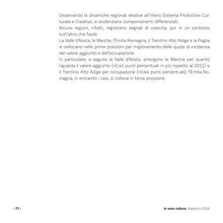 Osservando le dinamiche regionali relative all’intero Sistema Produttivo Cul-
turale e Creativo, si evidenziano comportamenti differenziati.
Alcune regioni, infatti, registrano segnali di crescita, pur in un contesto
tutt’altro che facile.
La Valle d’Aosta, le Marche, l’Emilia Romagna, il Trentino Alto Adige e la Puglia
si collocano nelle prime posizioni per miglioramento delle quote di incidenza
del valore aggiunto e dell’occupazione.
In particolare, a seguire la Valle d’Aosta, emergono le Marche per quanto
riguarda il valore aggiunto (+0,45 punti percentuali in più rispetto al 2011) e
il Trentino Alto Adige per occupazione (+0,44 punti percentuali); l’Emilia Ro-
magna, in entrambi i casi, si colloca in terza posizione.
- 77 - Io sono cultura. Rapporto 2016
 