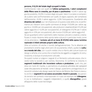 persone, il 6,1% del totale degli occupati in Italia.
Confrontando i dati con quelli dell’ultimo quinquennio, i valori complessivi
della filiera sono in crescita, pur di poco o pochissimo: +0,6% il valore ag-
giunto prodotto, +0,2% il numero degli occupati. Valori il cui peso si compren-
de a pieno solo confrontandolo con quelli, di segno opposto, del complesso
dell’economia: -0,1% il valore aggiunto, -1,5% l’occupazione. Guardando alla
dinamica dei settori, pur nel chiaroscuro di questa coda della crisi, le perfor-
mance più rilevanti sono quelle connesse al design (+10,8% per valore ag-
giunto e +13,8% per occupazione), alle produzioni creative-driven (+5,4% per
valore aggiunto e +1,4% per occupazione), al videogame (+3,7% per il valore
aggiunto e +1% per occupazione), alla musica (+3,0% per valore aggiunto).
Se poi guardiamo oltre il perimetro delle imprese culturali e creative, a bene-
ficiare in modo rilevante della spinta della cultura è in particolar modo, come
c’è da attendersi, il turismo: più di un terzo (il 37,5%) della spesa turistica
nazionale è infatti attivato proprio dalla cultura.
Oltre al turismo c’è anche il mondo dell’agroalimentare. Tra le alleanze più
promettenti strette negli ultimi anni c’è sicuramente, infatti, quella tra cultu-
ra e mondo del cibo, con i cuochi stellati che si rifanno alle culture locali e al
design e all’arte, e la cucina che si trasforma da oggetto a soggetto di comu-
nicazione, e dunque di produzione culturale.
Da questi numeri si colgono i segnali di un fermento culturale ampio, che in-
veste tutta la società e, per osmosi, l’economia. Si conferma la crescita in
segmenti tradizionali che incrociano cultura e produzione, quelli che, per
dirla con Carlo M. Cipolla, ci permettono di produrre all’ombra dei campanili
cose che piacciono al mondo: come il design, quest’anno protagonista di un
record di visitatori alla design week del Salone del Mobile. Ma l’Italia è cresciu-
ta anche in segmenti in cui aveva accumulato ritardi in passato, recuperan-
do terreno nel contesto internazionale: è il caso ad esempio del videogame,
in cui si moltiplicano i soggetti indipendenti; o quello discografico, grazie
all’apporto delle nuove tecnologie.
- 8 -Io sono cultura. Rapporto 2016
 
