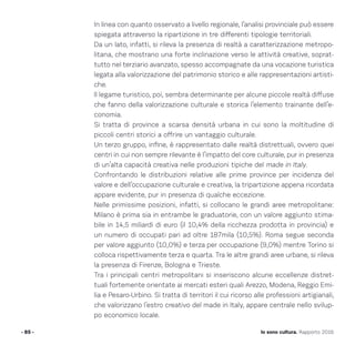 In linea con quanto osservato a livello regionale, l’analisi provinciale può essere
spiegata attraverso la ripartizione in tre differenti tipologie territoriali.
Da un lato, infatti, si rileva la presenza di realtà a caratterizzazione metropo-
litana, che mostrano una forte inclinazione verso le attività creative, soprat-
tutto nel terziario avanzato, spesso accompagnate da una vocazione turistica
legata alla valorizzazione del patrimonio storico e alle rappresentazioni artisti-
che.
Il legame turistico, poi, sembra determinante per alcune piccole realtà diffuse
che fanno della valorizzazione culturale e storica l’elemento trainante dell’e-
conomia.
Si tratta di province a scarsa densità urbana in cui sono la moltitudine di
piccoli centri storici a offrire un vantaggio culturale.
Un terzo gruppo, infine, è rappresentato dalle realtà distrettuali, ovvero quei
centri in cui non sempre rilevante è l’impatto del core culturale, pur in presenza
di un’alta capacità creativa nelle produzioni tipiche del made in Italy.
Confrontando le distribuzioni relative alle prime province per incidenza del
valore e dell’occupazione culturale e creativa, la tripartizione appena ricordata
appare evidente, pur in presenza di qualche eccezione.
Nelle primissime posizioni, infatti, si collocano le grandi aree metropolitane:
Milano è prima sia in entrambe le graduatorie, con un valore aggiunto stima-
bile in 14,5 miliardi di euro (il 10,4% della ricchezza prodotta in provincia) e
un numero di occupati pari ad oltre 187mila (10,5%). Roma segue seconda
per valore aggiunto (10,0%) e terza per occupazione (9,0%) mentre Torino si
colloca rispettivamente terza e quarta. Tra le altre grandi aree urbane, si rileva
la presenza di Firenze, Bologna e Trieste.
Tra i principali centri metropolitani si inseriscono alcune eccellenze distret-
tuali fortemente orientate ai mercati esteri quali Arezzo, Modena, Reggio Emi-
lia e Pesaro-Urbino. Si tratta di territori il cui ricorso alle professioni artigianali,
che valorizzano l’estro creativo del made in Italy, appare centrale nello svilup-
po economico locale.
- 85 - Io sono cultura. Rapporto 2016
 