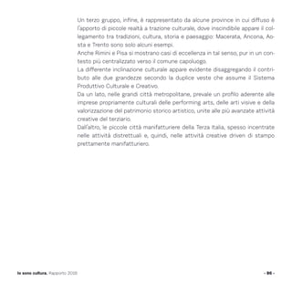 Un terzo gruppo, infine, è rappresentato da alcune province in cui diffuso è
l’apporto di piccole realtà a trazione culturale, dove inscindibile appare il col-
legamento tra tradizioni, cultura, storia e paesaggio: Macerata, Ancona, Ao-
sta e Trento sono solo alcuni esempi.
Anche Rimini e Pisa si mostrano casi di eccellenza in tal senso, pur in un con-
testo più centralizzato verso il comune capoluogo.
La differente inclinazione culturale appare evidente disaggregando il contri-
buto alle due grandezze secondo la duplice veste che assume il Sistema
Produttivo Culturale e Creativo.
Da un lato, nelle grandi città metropolitane, prevale un profilo aderente alle
imprese propriamente culturali delle performing arts, delle arti visive e della
valorizzazione del patrimonio storico artistico, unite alle più avanzate attività
creative del terziario.
Dall’altro, le piccole città manifatturiere della Terza Italia, spesso incentrate
nelle attività distrettuali e, quindi, nelle attività creative driven di stampo
prettamente manifatturiero.
- 86 -Io sono cultura. Rapporto 2016
 