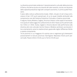 La dinamica provinciale evidenzia il riposizionamento culturale della provincia
di Siena, che deriva sia da una crescita dei valori assoluti, sia da una riduzione
della capacità produttiva negli altri comparti economici, in primis quello finan-
ziario.
Il peso della cultura sull’economia locale, infatti, nel giro di soli cinque anni,
cresce di ben 2,72 punti percentuali, di cui la quasi totalità attribuibili alla
componente core del Sistema Produttivo Culturale e Creativo provinciale.
A seguire, Aosta, Modena, Cagliari, Ancona e Arezzo, tutte capaci di accresce-
re la quota di valore aggiunto sull’economia di oltre mezzo punto percentuale
tra il 2011 e il 2015. Aosta, Cagliari e Ancona devono tale performance alla
dinamica del core culturale mentre Arezzo e Modena sembrano accrescere il
loro orientamento verso le creative driven, grazie alle migliori differenze riferite
a questa componente.
Tra le province in cui maggiore è la spinta core si registrano gli interessanti
posizionamenti di alcune provincie marchigiane: Macerata (+0,43 punti per-
centuali), Pesaro-Urbino (+0,34 p.p.) e Fermo (+0,30 p.p.).
- 89 - Io sono cultura. Rapporto 2016
 