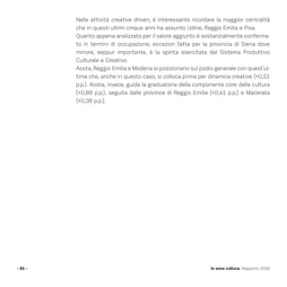 Nelle attività creative driven, è interessante ricordare la maggior centralità
che in questi ultimi cinque anni ha assunto Udine, Reggio Emilia e Pisa.
Quanto appena analizzato per il valore aggiunto è sostanzialmente conferma-
to in termini di occupazione, eccezion fatta per la provincia di Siena dove
minore, seppur importante, è la spinta esercitata dal Sistema Produttivo
Culturale e Creativo.
Aosta, Reggio Emilia e Modena si posizionano sul podio generale con quest’ul-
tima che, anche in questo caso, si colloca prima per dinamica creative (+0,51
p.p.). Aosta, invece, guida la graduatoria della componente core della cultura
(+0,88 p.p.), seguita dalle province di Reggio Emilia (+0,41 p.p.) e Macerata
(+0,38 p.p.).
- 91 - Io sono cultura. Rapporto 2016
 