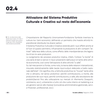 L’impostazione del Rapporto Unioncamere-Fondazione Symbola inserisce la
cultura tra i temi economici, definendo un perimetro che investe attività im-
prenditoriali distribuite tra diversi settori.
Il Sistema Produttivo Culturale e Creativo estende però i suoi effetti anche al
di fuori di questo perimetro, influenzando la produzione di altri comparti “at-
tivati” dalla leva della cultura, come effetto delle interdipendenze che legano
tra di loro le varie produzioni.
Lo svolgimento dei processi produttivi implica, infatti, l’utilizzo “a monte” di
una serie di beni e servizi in input provenienti dall’output di tante altre attivi-
tà economiche, così come l’attivazione di altre attività “a valle”.
Su tali meccanismi si fonda, come noto, la teoria delle relazioni intersettoriali,
misurate statisticamente dalle tavole input-output elaborate a livello nazio-
nale dall’Istat5
. Ciò significa che un’attività produttiva ne “muove” tante altre
che si attivano, nel senso produttivo: perché contribuiscono, a monte, alla
produzione dei suoi input; perché contribuiscono, a valle, alla veicolazione dei
prodotti/servizi fino alla collocazione sui mercati di riferimento (trasporti,
commercio, ecc.), unitamente a tutto ciò che ruota interno al marketing e ai
più generici servizi alle imprese (consulenza amministrativo-gestionale, servi-
zi finanziari, professionali, ecc.).
- 93 -
5. Per una descrizione delle
tavole input-output, cfr. Istat, Il
sistema di tavole input-output,
13 gennaio 2015, http://www.
istat.it/it/archivio/145089.
Attivazione del Sistema Produttivo
Culturale e Creativo sul resto dell’economia
02.4
Io sono cultura. Rapporto 2016
 