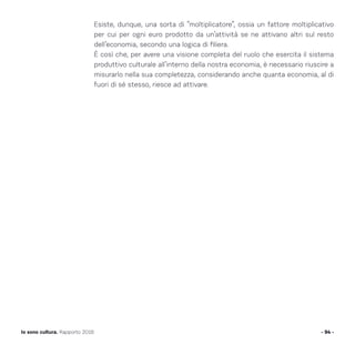 Esiste, dunque, una sorta di “moltiplicatore”, ossia un fattore moltiplicativo
per cui per ogni euro prodotto da un’attività se ne attivano altri sul resto
dell’economia, secondo una logica di filiera.
È così che, per avere una visione completa del ruolo che esercita il sistema
produttivo culturale all’interno della nostra economia, è necessario riuscire a
misurarlo nella sua completezza, considerando anche quanta economia, al di
fuori di sé stesso, riesce ad attivare.
- 94 -Io sono cultura. Rapporto 2016
 