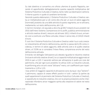 Su tale obiettivo si concentra uno sforzo ulteriore di questo Rapporto, cer-
cando di approfondire dettagliatamente questa capacità moltiplicativa del
Sistema Produttivo Culturale e Creativo, tanto nelle sue declinazioni settoria-
li interne quanto in quelle di carattere territoriale.
Secondo queste elaborazioni, il Sistema Produttivo Culturale e Creativo van-
ta un moltiplicatore pari a 1,8: come dire che per un euro di valore aggiunto
(nominale) prodotto da una delle attività di questo segmento, se ne attivano,
mediamente, sul resto dell’economia, altri 1,8.
In termini monetari, ciò equivale a dire che gli 89,7 miliardi di euro prodotti nel
2015 dall’intero Sistema (comprensivo di no profit, pubblica amministrazione
e attività creative driven), riescono ad attivare 160,1 miliardi di euro, arrivan-
do così a costituire una filiera culturale, intesa in senso lato, di 249,8 miliardi
di euro.
È così che il Sistema Produttivo Culturale e Creativo vede il suo ruolo cresce-
re notevolmente all’interno dell’economia, perché si passa dal 6,1% come in-
cidenza, in termini di valore aggiunto, delle attività core e di quelle creative
driven, al 17,0% se si considera l’intera filiera, comprensiva anche del resto
dell’economia attivata.
Entrando nel dettaglio l’attivazione più elevata riguarda le industrie creative
(incluse le attività creative driven), la cui capacità moltiplicativa aggiornata al
2015 è pari a 2,20. Il secondo settore per attivazione è quello più core del
patrimonio, che per ogni euro prodotto ne attiva 2,09. Le industrie culturali,
le performing arts e le arti visive “attivano” meno, con coefficienti pari rispet-
tivamente a 1,29 e 1,21.
I due ambiti di maggiore capacità di attivazione sono dunque i due ”estremi”:
il patrimonio, capace di creare effetti positivi in tutti i settori (a partire da
quelli appartenenti al perimetro del Sistema Produttivo Culturale e Creativo),
e soprattutto le industrie creative, che con la propria proiezione anche inter-
nazionale infondono ancor maggiore spinta alla creazione di valore nel resto
dell’economia.
- 96 -Io sono cultura. Rapporto 2016
 