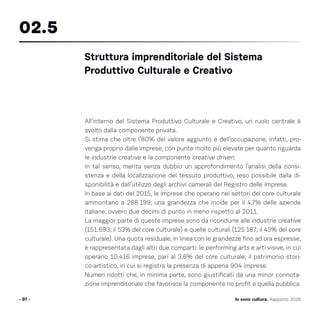 All’interno del Sistema Produttivo Culturale e Creativo, un ruolo centrale è
svolto dalla componente privata.
Si stima che oltre l’80% del valore aggiunto e dell’occupazione, infatti, pro-
venga proprio dalle imprese, con punte molto più elevate per quanto riguarda
le industrie creative e la componente creative driven.
In tal senso, merita senza dubbio un approfondimento l’analisi della consi-
stenza e della localizzazione del tessuto produttivo, reso possibile dalla di-
sponibilità e dall’utilizzo degli archivi camerali del Registro delle Imprese.
In base ai dati del 2015, le imprese che operano nei settori del core culturale
ammontano a 288.199; una grandezza che incide per il 4,7% delle aziende
italiane, ovvero due decimi di punto in meno rispetto al 2011.
La maggior parte di queste imprese sono da ricondurre alle industrie creative
(151.693; il 53% del core culturale) e quelle culturali (125.187; il 43% del core
culturale). Una quota residuale, in linea con le grandezze fino ad ora espresse,
è rappresentata dagli altri due comparti: le performing arts e arti visive, in cui
operano 10.416 imprese, pari al 3,6% del core culturale; il patrimonio stori-
co-artistico, in cui si registra la presenza di appena 904 imprese.
Numeri ridotti che, in minima parte, sono giustificati da una minor connota-
zione imprenditoriale che favorisce la componente no profit e quella pubblica.
- 97 -
Struttura imprenditoriale del Sistema
Produttivo Culturale e Creativo
02.5
Io sono cultura. Rapporto 2016
 