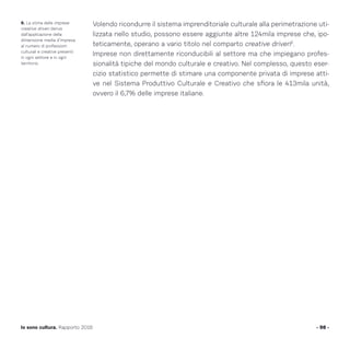 Volendo ricondurre il sistema imprenditoriale culturale alla perimetrazione uti-
lizzata nello studio, possono essere aggiunte altre 124mila imprese che, ipo-
teticamente, operano a vario titolo nel comparto creative driven6
.
Imprese non direttamente riconducibili al settore ma che impiegano profes-
sionalità tipiche del mondo culturale e creativo. Nel complesso, questo eser-
cizio statistico permette di stimare una componente privata di imprese atti-
ve nel Sistema Produttivo Culturale e Creativo che sfiora le 413mila unità,
ovvero il 6,7% delle imprese italiane.
- 98 -Io sono cultura. Rapporto 2016
6. La stima delle imprese
creative driven deriva
dall’applicazione della
dimensione media d’impresa
al numero di professioni
culturali e creative presenti
in ogni settore e in ogni
territorio.
 