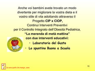 Anche voi bambini avete trovato un modo  divertente per migliorare la vostra dieta e il  vostro stile di vita adottando attraverso il  Progetto  CIP x CIOP,   Continui Interventi Preventivi  per il Controllo Integrato dell’Obesità Pediatrica,   “ La merenda di metà mattina”  con due interventi educativi:  Laboratorio del Gusto Lo spuntino Buono a Scuola Io sono quello che mangia...sano 