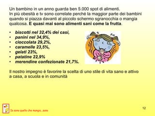 Un bambino in un anno guarda ben 5.000 spot di alimenti.  In più obesità e tv sono correlate perché la maggior parte dei bambini  quando si piazza davanti al piccolo schermo sgranocchia o mangia  qualcosa.  E quasi mai sono alimenti sani come la frutta .  biscotti nel 32,4% dei casi,  panini nel 34,9%,  cioccolata 29,2%,  caramelle 23,5%,  gelati 23%,  patatine 22,9%  merendine confezionate 21,7%.   Il nostro impegno è favorire la scelta di uno stile di vita sano e attivo  a casa, a scuola e in comunità Io sono quello che mangia...sano 