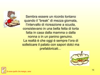 Sembra essere un ricordo lontano quando il “break” di mezza giornata, l’intervallo di ricreazione a scuola, consistevano in una bella fetta di torta fatta in casa dalla mamma o dalla nonna o in un panino genuino.  La realtà è che oggi è sempre l’ora di solleticare il palato con sapori dolci ma prefabbricati...  Io sono quello che mangia...sano 