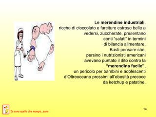 Le  merendine industriali ,  ricche di cioccolato e farciture estrose belle a  vedersi, zuccherate, presentano  conti “salati” in termini  di bilancia alimentare.  Basti pensare che,  persino i nutrizionisti americani  avevano puntato il dito contro la  “ merendina facile”,   un pericolo per bambini e adolescenti  d’Oltreoceano prossimi all’obesità precoce  da ketchup e patatine.  Io sono quello che mangia...sano 