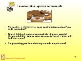 La merendina...questa sconosciuta Noi genitori, ci chiediamo:  ci sono controindicazioni nell’uso delle merendine?   Questi dolciumi, spesso troppo   ricchi di grassi vegetali idrogenati di tipo saturo, sono veramente buoni o sono solo belli da vedere? Sappiamo leggere le etichette quando le acquistiamo? Io sono quello che mangia...sano 