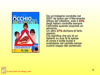 Da un’indagine condotta nel  2007 da Ipsos per il Movimento  difesa del cittadino, solo il  45%   degli italiani controlla sempre  l’etichetta quando acquista un  alimento.  Un altro  27%  dichiara di farlo  spesso.  Ciò significa che più di un  italiano su due fa la spesa  di corsa e butta buste e  scatolame nel carrello senza  curarsi troppo del contenuto. Io sono quello che mangia...sano 