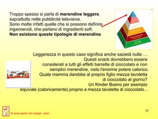 Troppo spesso si parla di  merendine leggere ,  soprattutto nelle pubblicità televisive.  Sono molte infatti quelle che si possono definire  ingannevoli, che parlano di ingredienti soft.  Non esistono queste tipologie di merendine .  Leggerezza in questo caso significa anche sazietà nulla …  Questi snack dovrebbero essere  considerati a tutti gli effetti barrette di cioccolato e non  semplici merendine, visto l'enorme potere calorico. Quale mamma darebbe al proprio figlio mezza tavoletta  di cioccolato al giorno?  Un Kinder Bueno per esempio  equivale (caloricamente) proprio a mezza tavoletta di cioccolato… Io sono quello che mangia...sano 
