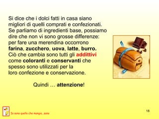 Si dice che i dolci fatti in casa siano  migliori di quelli comprati e confezionati.  Se parliamo di ingredienti base, possiamo  dire che non vi sono grosse differenze:  per fare una merendina occorrono  farina ,  zucchero ,  uova ,  latte ,  burro.   Ciò che cambia sono tutti gli  addittivi  come  coloranti  e  conservanti  che  spesso sono utilizzati per la  loro confezione e conservazione.  Quindi …  attenzione ! Io sono quello che mangia...sano 