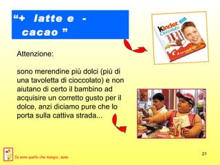 “ +  latte e  -  cacao  ” Attenzione:  sono merendine più dolci (più di una tavoletta di cioccolato) e non aiutano di certo il bambino ad acquisire un corretto gusto per il dolce, anzi diciamo pure che lo porta sulla cattiva strada...  Io sono quello che mangia...sano 