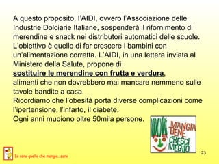 A questo proposito, l’AIDI, ovvero l’Associazione delle Industrie Dolciarie Italiane, sospenderà il rifornimento di  merendine e snack nei distributori automatici delle scuole.  L’obiettivo è quello di far crescere i bambini con  un’alimentazione corretta. L’AIDI, in una lettera inviata al  Ministero della Salute, propone di  sostituire le merendine con frutta e verdura ,  alimenti che non dovrebbero mai mancare nemmeno sulle tavole bandite a casa. Ricordiamo che l’obesità porta diverse complicazioni come  l’ipertensione, l’infarto, il diabete.  Ogni anni muoiono oltre 50mila persone. Io sono quello che mangia...sano 