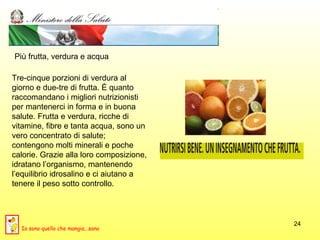 Più frutta, verdura e acqua Tre-cinque porzioni di verdura al giorno e due-tre di frutta. È quanto raccomandano i migliori nutrizionisti per mantenerci in forma e in buona salute. Frutta e verdura, ricche di vitamine, fibre e tanta acqua, sono un vero concentrato di salute; contengono molti minerali e poche calorie. Grazie alla loro composizione, idratano l’organismo, mantenendo l’equilibrio idrosalino e ci aiutano a tenere il peso sotto controllo.  Io sono quello che mangia...sano 