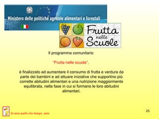 Il programma comunitario  “ Frutta nelle scuole”,  è finalizzato ad aumentare il consumo di frutta e verdura da parte dei bambini e ad attuare iniziative che supportino più corrette abitudini alimentari e una nutrizione maggiormente equilibrata, nella fase in cui si formano le loro abitudini alimentari. Io sono quello che mangia...sano 