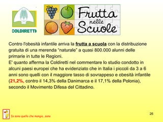 Contro l'obesità infantile arriva la  frutta a scuola  con la distribuzione  gratuita di una merenda “naturale” a quasi 800.000 alunni delle  primarie in tutte le Regioni.  E' quanto afferma la Coldiretti nel commentare lo studio condotto in  alcuni paesi europei che ha evidenziato che in Italia i piccoli da 3 a 6  anni sono quelli con il maggiore tasso di sovrappeso e obesità infantile ( 21,2%,  contro il 14,3% della Danimarca e il 17,1% della Polonia),  secondo il Movimento Difesa del Cittadino.  Io sono quello che mangia...sano 