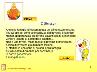 Anche la famiglia Simpson adotta un’ alimentazione sana. I nuovi episodi sono sponsorizzati dal governo britannico.  Homer spaparanzato sul divano davanti alla tv a mangiare  verdure lessate al posto delle patatine...  Non è una favola, ma la realtà! Il governo britannico ha  deciso di investire più di mezzo milione  di sterline in una serie di episodi della famiglia  più allucinata d’America per convincere  le nuove generazioni  a mangiar  sano . PRIMA... ...DOPO I Simpson Io sono quello che mangia...sano 