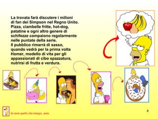La trovata farà discutere i milioni  di fan dei Simpson nel Regno Unito.  Pizza, ciambelle fritte, hot-dog,  patatine e ogni altro genere di  schifezze compaiono regolarmente  nelle puntate della serie.  Il pubblico rimarrà di sasso,  quando vedrà per la prima volta  Homer, modello di vita per gli  appassionati di cibo spazzatura,  nutrirsi di frutta e verdura.  Io sono quello che mangia...sano 