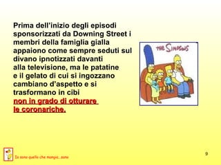 Prima dell’inizio degli episodi  sponsorizzati da Downing Street i  membri della famiglia gialla  appaiono come sempre seduti sul  divano ipnotizzati davanti  alla televisione, ma le patatine  e il gelato di cui si ingozzano  cambiano d’aspetto e si  trasformano in cibi  non in grado di otturare  le coronariche. Io sono quello che mangia...sano 