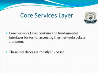 Core Services Layer
 Core Services Layer contains the fundamental
interfaces for ios,for accessing files,networksockets
and soon.
 These interfaces are mostly C –based.
 