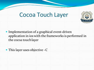 Cocoa Touch Layer
 Implementation of a graphical event-driven
application in ioswith the frameworks is performed in
the cocoa touchlayer
 This layer uses objective -C
 