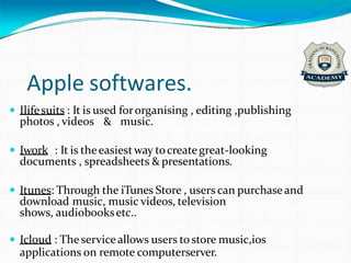 Apple softwares.
 Ilifesuits : It is used fororganising , editing ,publishing
photos , videos & music.
 Iwork : It is theeasiestway tocreategreat-looking
documents , spreadsheets & presentations.
 Itunes: Through the iTunes Store , users can purchaseand
download music, music videos, television
shows, audiobooksetc..
 Icloud : The serviceallows users to store music,ios
applications on remote computerserver.
 
