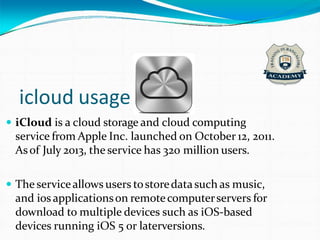 icloud usage
 iCloud is a cloud storage and cloud computing
service from Apple Inc. launched on October 12, 2011.
Asof July 2013, the service has 320 million users.
 The serviceallows users tostoredatasuch as music,
and ios applicationson remotecomputerservers for
download to multiple devices such as iOS-based
devices running iOS 5 or laterversions.
 