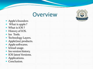 Overview
 Apple’s founders
 What is apple?
 What is iOS ?
 History of IOS.
 Ios Tools.
 Technology Layers.
 Apple(ios) products.
 Apple softwares.
 Icloud usage.
 Ios version history.
 IOS latestVersions.
 Applications.
 Conclusion.
 