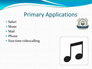 Primary Applications
 Safari
 Music
 Mail
 Phone
 Face time videocalling
 