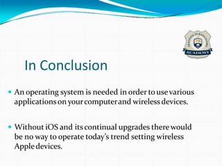 In Conclusion
 An operating system is needed in order tousevarious
applicationsonyourcomputerand wireless devices.
 Without iOS and itscontinual upgrades there would
be no way to operate today’s trend setting wireless
Appledevices.
 