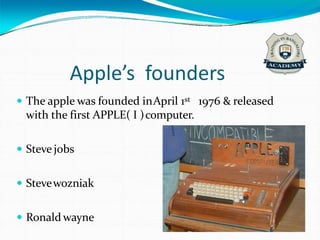 Apple’s founders
 The apple was founded inApril 1st 1976 & released
with the first APPLE( I )computer.
 Steve jobs
 Stevewozniak
 Ronald wayne
 