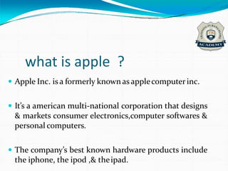 what is apple ?
 Apple Inc. is a formerly known as applecomputerinc.
 It’s a american multi-national corporation that designs
& markets consumer electronics,computer softwares &
personal computers.
 The company’s best known hardware products include
the iphone, the ipod ,& theipad.
 
